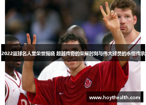 2022篮球名人堂荣誉揭晓 超越传奇的荣耀时刻与伟大球员的永恒传承