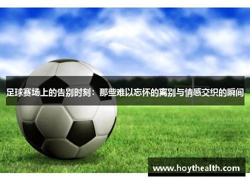足球赛场上的告别时刻：那些难以忘怀的离别与情感交织的瞬间