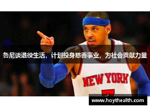 鲁尼谈退役生活，计划投身慈善事业，为社会贡献力量