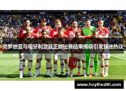 克罗地亚与匈牙利激战正酣比赛结果揭晓引发球迷热议