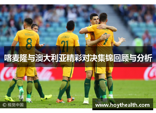喀麦隆与澳大利亚精彩对决集锦回顾与分析