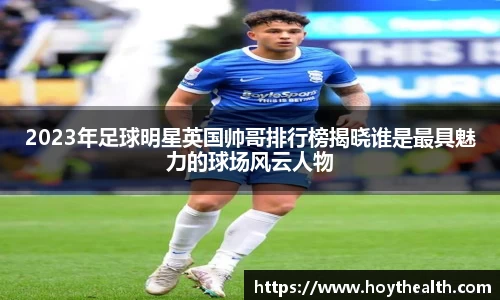 2023年足球明星英国帅哥排行榜揭晓谁是最具魅力的球场风云人物