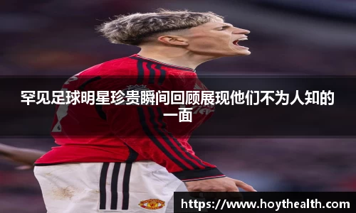 罕见足球明星珍贵瞬间回顾展现他们不为人知的一面